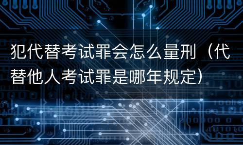 犯代替考试罪会怎么量刑（代替他人考试罪是哪年规定）