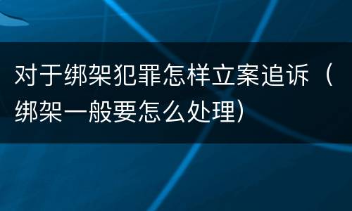 对于绑架犯罪怎样立案追诉（绑架一般要怎么处理）