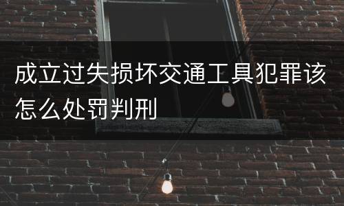成立过失损坏交通工具犯罪该怎么处罚判刑