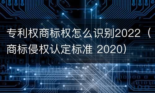 专利权商标权怎么识别2022（商标侵权认定标准 2020）
