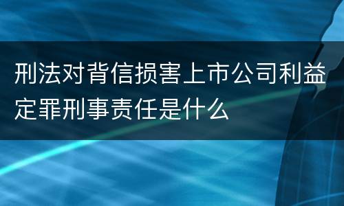 刑法对背信损害上市公司利益定罪刑事责任是什么