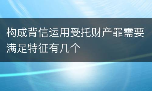 构成背信运用受托财产罪需要满足特征有几个