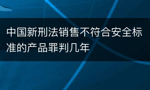 中国新刑法销售不符合安全标准的产品罪判几年