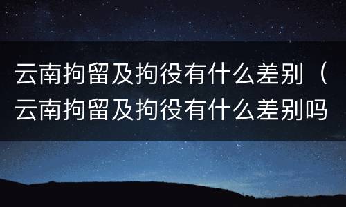 云南拘留及拘役有什么差别（云南拘留及拘役有什么差别吗）
