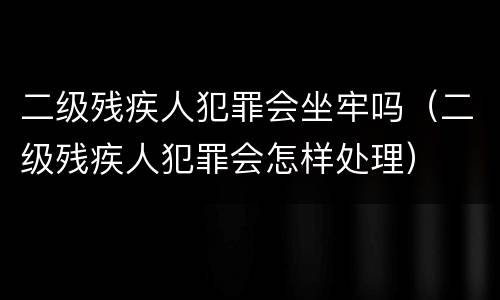 二级残疾人犯罪会坐牢吗（二级残疾人犯罪会怎样处理）
