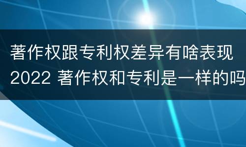 著作权跟专利权差异有啥表现2022 著作权和专利是一样的吗