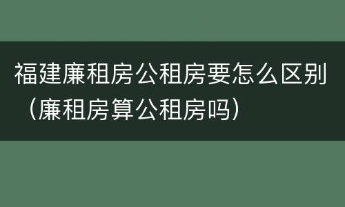 福建廉租房公租房要怎么区别（廉租房算公租房吗）