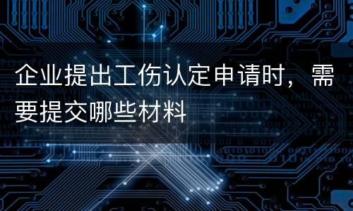 企业提出工伤认定申请时，需要提交哪些材料
