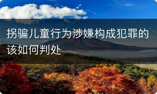 拐骗儿童行为涉嫌构成犯罪的该如何判处
