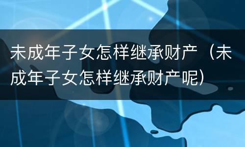 未成年子女怎样继承财产（未成年子女怎样继承财产呢）
