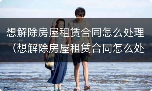 想解除房屋租赁合同怎么处理（想解除房屋租赁合同怎么处理好）