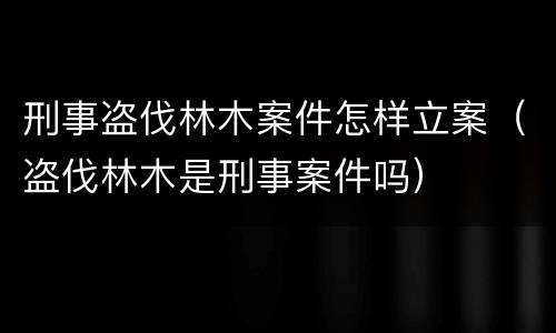 刑事盗伐林木案件怎样立案（盗伐林木是刑事案件吗）