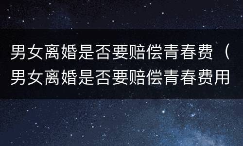 男女离婚是否要赔偿青春费（男女离婚是否要赔偿青春费用呢）