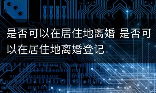 是否可以在居住地离婚 是否可以在居住地离婚登记
