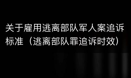 关于雇用逃离部队军人案追诉标准（逃离部队罪追诉时效）