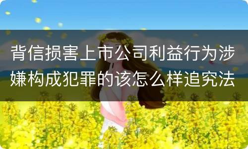 背信损害上市公司利益行为涉嫌构成犯罪的该怎么样追究法律责任