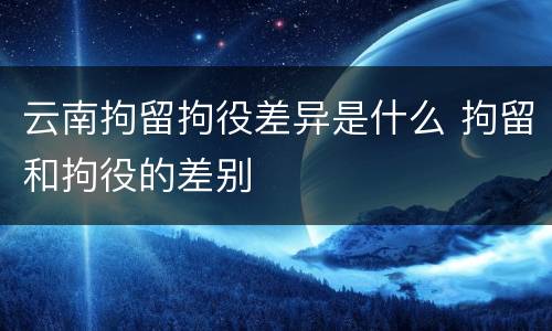 云南拘留拘役差异是什么 拘留和拘役的差别