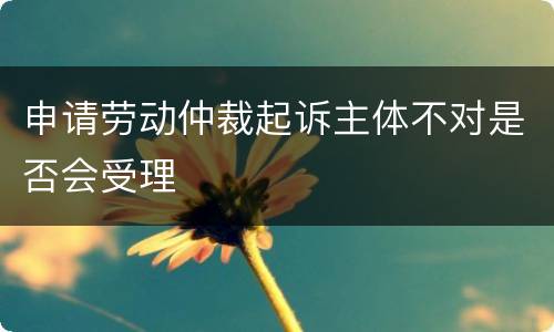 申请劳动仲裁起诉主体不对是否会受理