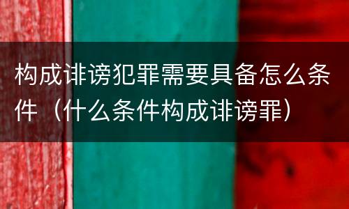 构成诽谤犯罪需要具备怎么条件（什么条件构成诽谤罪）