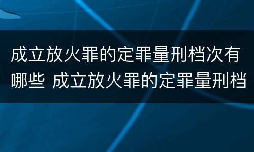 成立放火罪的定罪量刑档次有哪些 成立放火罪的定罪量刑档次有哪些规定