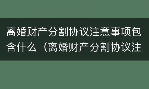 离婚财产分割协议注意事项包含什么（离婚财产分割协议注意事项包含什么内容）