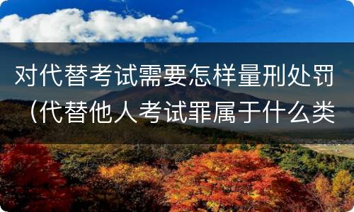 对代替考试需要怎样量刑处罚（代替他人考试罪属于什么类犯罪）