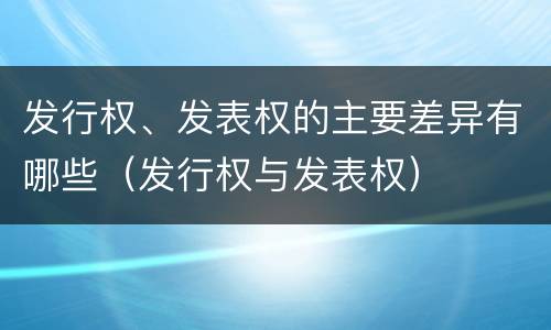 发行权、发表权的主要差异有哪些（发行权与发表权）