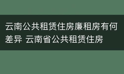 云南公共租赁住房廉租房有何差异 云南省公共租赁住房