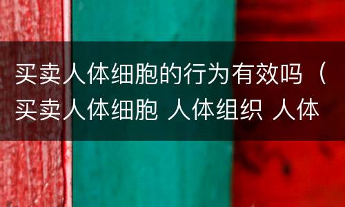 买卖人体细胞的行为有效吗（买卖人体细胞 人体组织 人体器官 遗体行为无效）