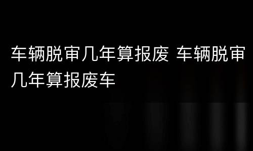 车辆脱审几年算报废 车辆脱审几年算报废车