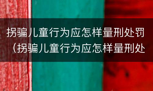 拐骗儿童行为应怎样量刑处罚（拐骗儿童行为应怎样量刑处罚标准）