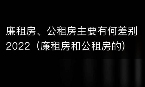 廉租房、公租房主要有何差别2022（廉租房和公租房的）