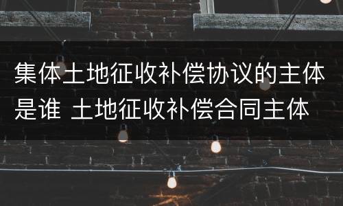 集体土地征收补偿协议的主体是谁 土地征收补偿合同主体