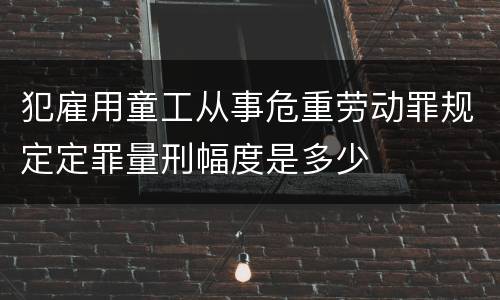 犯雇用童工从事危重劳动罪规定定罪量刑幅度是多少