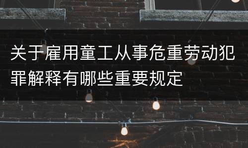 关于雇用童工从事危重劳动犯罪解释有哪些重要规定