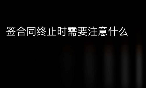 签合同终止时需要注意什么