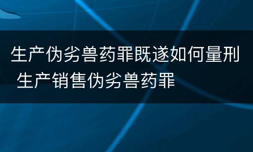 生产伪劣兽药罪既遂如何量刑 生产销售伪劣兽药罪