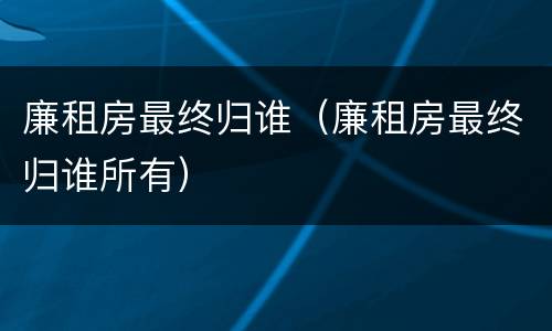 廉租房最终归谁（廉租房最终归谁所有）