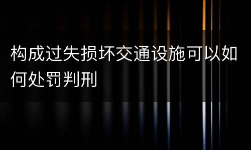 构成过失损坏交通设施可以如何处罚判刑