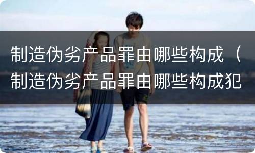制造伪劣产品罪由哪些构成（制造伪劣产品罪由哪些构成犯罪）
