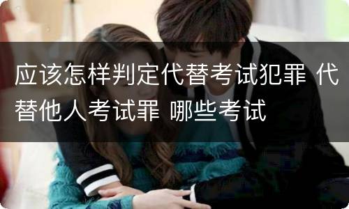 应该怎样判定代替考试犯罪 代替他人考试罪 哪些考试