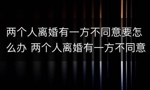 两个人离婚有一方不同意要怎么办 两个人离婚有一方不同意要怎么解决