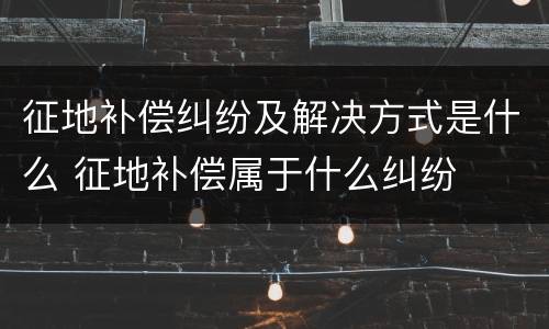 征地补偿纠纷及解决方式是什么 征地补偿属于什么纠纷