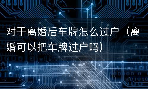 对于离婚后车牌怎么过户（离婚可以把车牌过户吗）