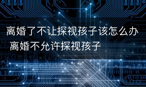 离婚了不让探视孩子该怎么办 离婚不允许探视孩子