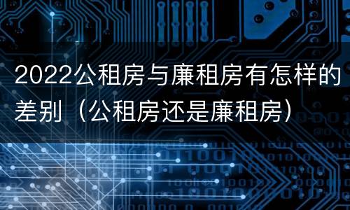 2022公租房与廉租房有怎样的差别（公租房还是廉租房）