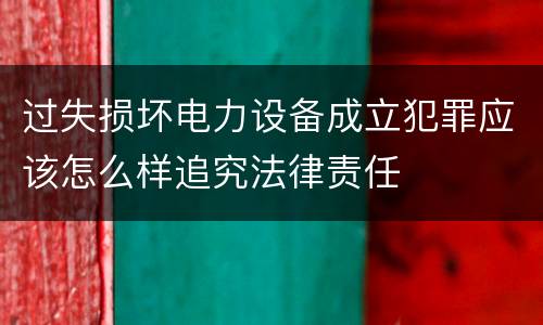 过失损坏电力设备成立犯罪应该怎么样追究法律责任