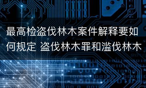 最高检盗伐林木案件解释要如何规定 盗伐林木罪和滥伐林木罪的立案标准