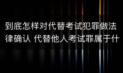 到底怎样对代替考试犯罪做法律确认 代替他人考试罪属于什么类犯罪
