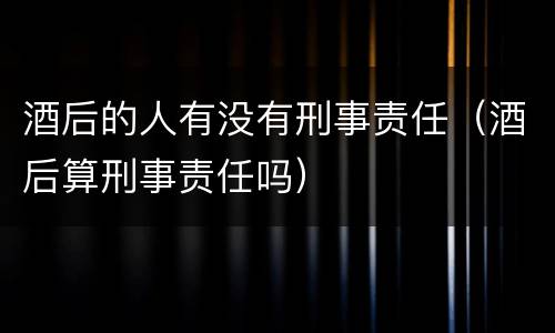 酒后的人有没有刑事责任（酒后算刑事责任吗）